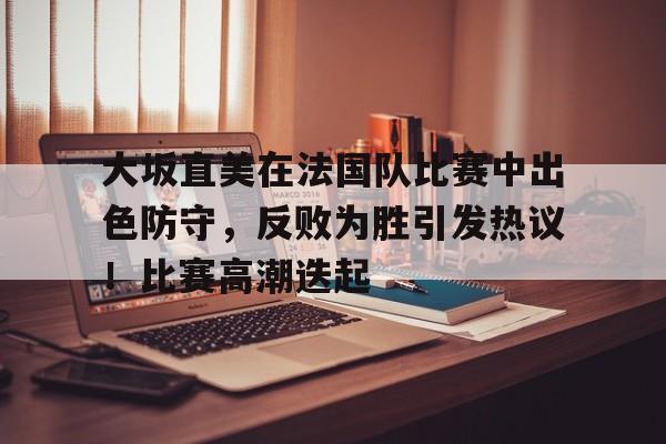 大坂直美在法国队比赛中出色防守，反败为胜引发热议！比赛高潮迭起的简单介绍